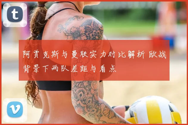阿贾克斯与曼联实力对比解析 欧战背景下两队差距与看点