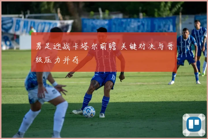 男足迎战卡塔尔前瞻 关键对决与晋级压力并存