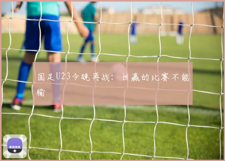国足U23今晚再战:该赢的比赛不能输
