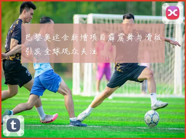 巴黎奥运会新增项目霹雳舞与滑板引发全球观众关注