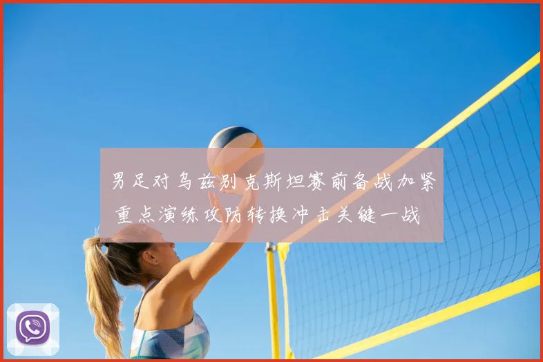 男足对乌兹别克斯坦赛前备战加紧 重点演练攻防转换冲击关键一战