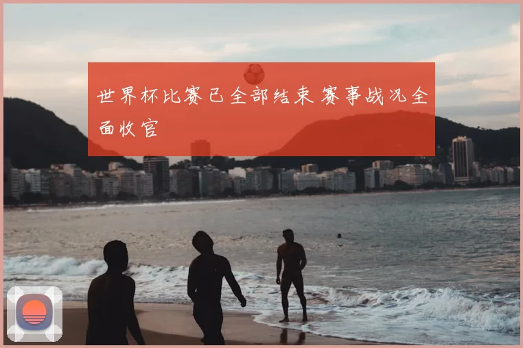 世界杯比赛已全部结束 赛事战况全面收官